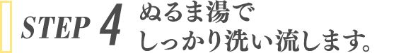 STEP 4 ぬるま湯でしっかり洗い流します。
