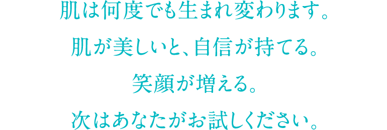 肌は何度でも生まれ変わります。肌が美しいと、自信が持てる。笑顔が増える。次はあなたがお試しください。